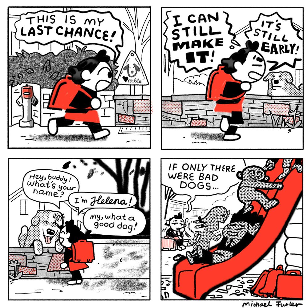1: Helena is running to school. „This is my last chance!“
2: Still running through the neighbourhood. „I can still make it! It’s still early!“ A dog is peaking over a fence.
3: Helena has turned around to pet that dog. „Hey, buddy! What’s your name? I’m Helena! My, what a good dog!“
4: Helena is sitting by the playground by herself. The jungle gym is overcrowded. „If only there were bad dogs…“