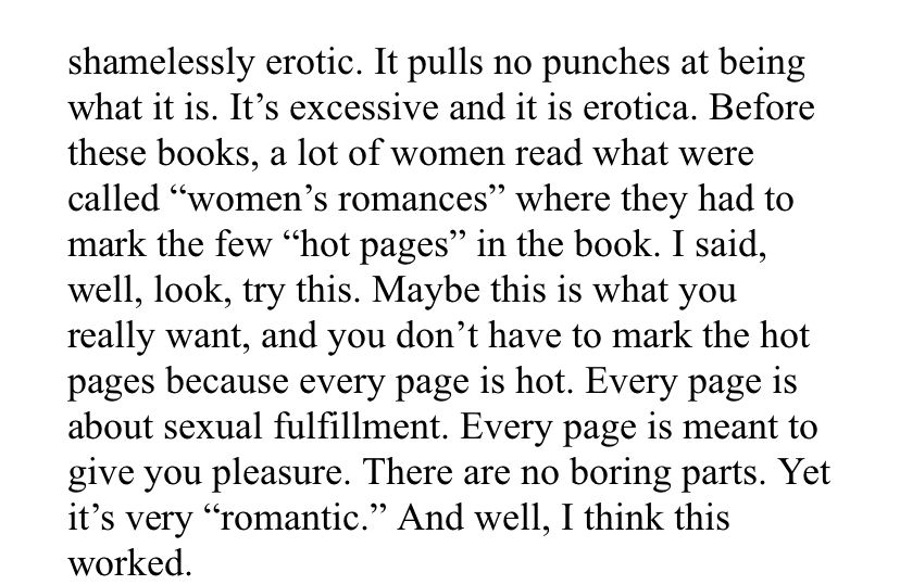 “It pulls no punches at being what it is. It’s excessive and it is erotica. Before these books , a lot of women read what were called “women’s romances” where they had to mark the few “hot pages” in the book. I said, well, look, try this. Maybe this is what you really want, and you don’t have to mark the hot pages because every page is hot. Every page is about sexual fulfillment. Every page is meant to give you pleasure. There are no boring parts. Yet it’s very “romantic.” and well, I think this worked” - Anne Rice 