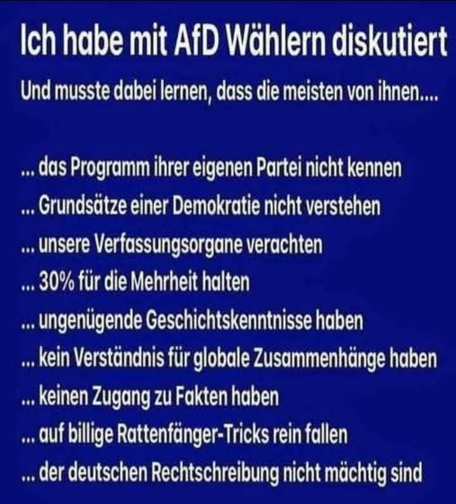 Ich habe mit AfD Wählern diskutiert Und musste dabei lernen, dass die meisten von ihnen....
... das Programm ihrer eigenen Partei nicht kennen ... Grundsätze einer Demokratie nicht verstehen ... unsere Verfassungsorgane verachten
... 30% für die Mehrheit halten ... ungenügende Geschichtskenntnisse haben .. Kein Verständnis für globale Zusammenhänge haben ... keinen Zugang zu Fakten haben ... auf billige Rattenfänger-Tricks rein fallen ... der deutschen Rechtschreibung nicht mächtig sind