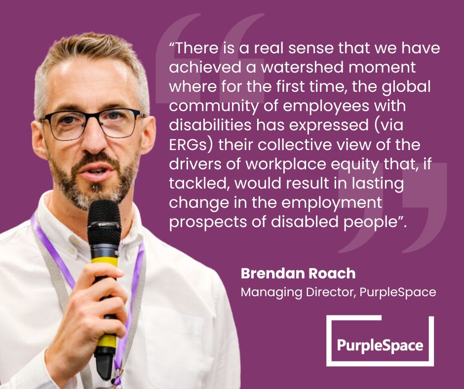  Brendan Roach, PurpleSpace Managing Director shares:



“There is a real sense that we have achieved a watershed moment where for the first time, the global community of employees with disabilities has expressed (via ERGs) their collective view of the drivers of workplace equity that, if tackled, would result in lasting change in the employment prospects of disabled people”. Brendan Roach, PurpleSpace Managing Director