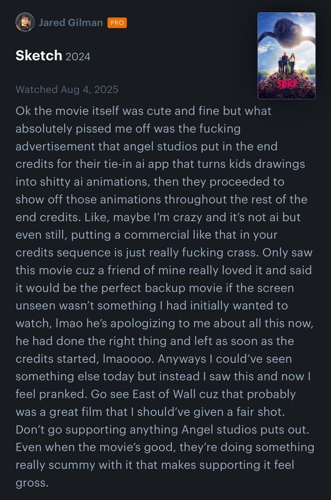 Letterboxd review by Jared Gillman: 
Ok the movie itself was cute and fine but what absolutely pissed me off was the fucking advertisement that angel studios put in the end credits for their tie-in ai app that turns kids drawings into shitty ai animations, then they proceeded to show off those animations throughout the rest of the end credits. Like, maybe I’m crazy and it’s not ai but even still, putting a commercial like that in your credits sequence is just really fucking crass. Only saw this movie cuz a friend of mine really loved it and said it would be the perfect backup movie if the screen unseen wasn’t something I had initially wanted to watch, lmao he’s apologizing to me about all this now, he had done the right thing and left as soon as the credits started, lmaoooo. Anyways I could’ve seen something else today but instead I saw this and now I feel pranked. Go see East of Wall cuz that probably was a great film that I should’ve given a fair shot. Don’t go supporting anything Angel studios puts out. Even when the movie’s good, they’re doing something really scummy with it that makes supporting it feel gross.