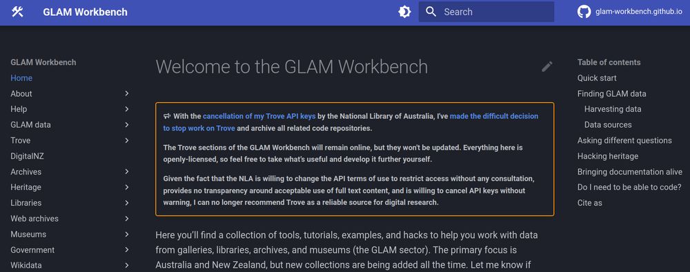 Screenshot of the GLAM Workbench home page with a new banner message. The text reads: 

"With the cancellation of my Trove API keys by the National Library of Australia, I've made the difficult decision to stop work on Trove and archive all related code repositories.

The Trove sections of the GLAM Workbench will remain online, but they won't be updated. Everything here is openly-licensed, so feel free to take what’s useful and develop it further yourself.

Given the fact that the NLA is willing to change the API terms of use to restrict access without any consultation, provides no transparency around acceptable use of full text content, and is willing to cancel API keys without warning, I can no longer recommend Trove as a reliable source for digital research."