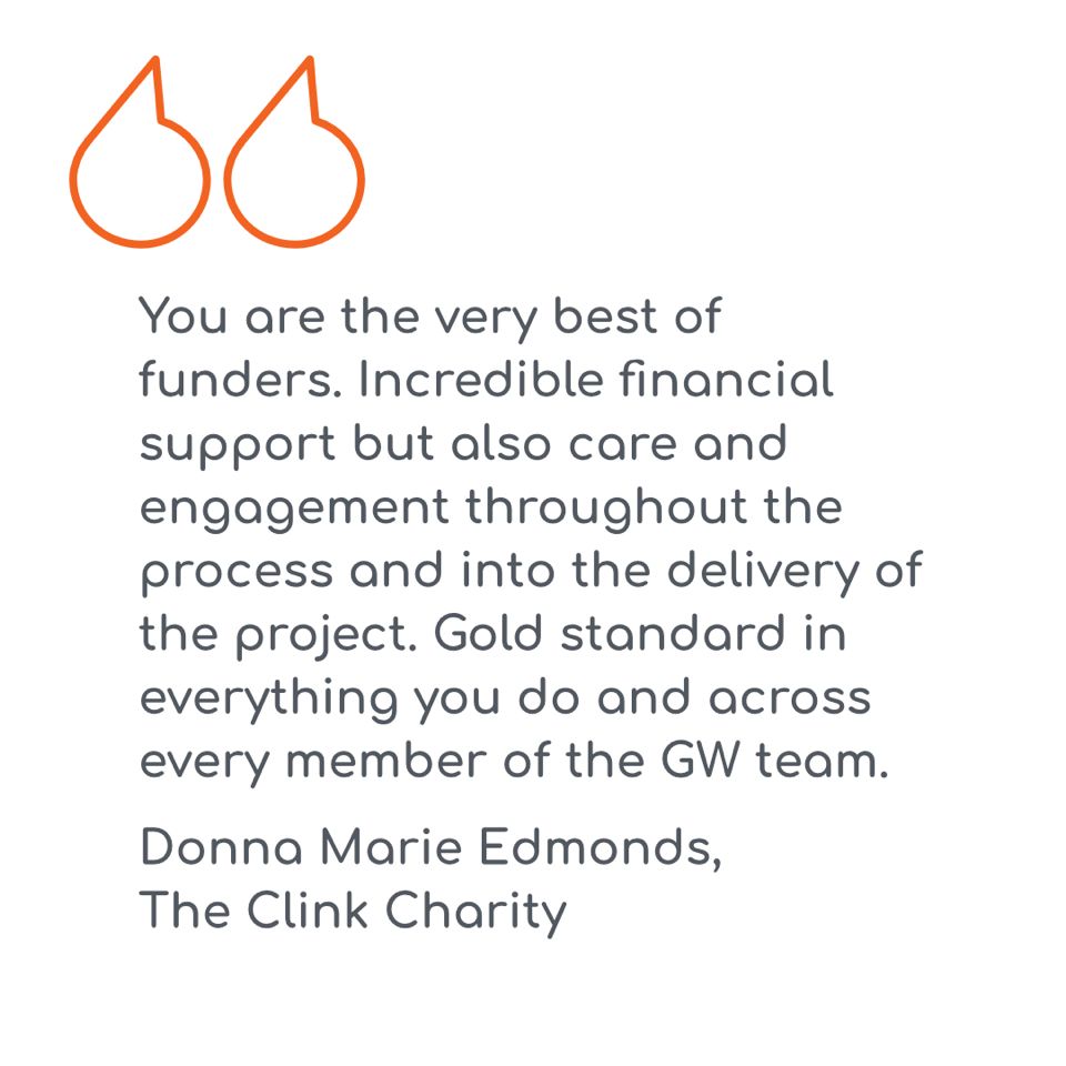 Pull quote that says: “You are the very best of funders. Incredible financial support but also care and engagement throughout the process and into the delivery of the project. Gold standard in everything you do and across every member of the GW team.” The quote is by Donna Marie Edmonds, Chief Executive Officer, The Clink Charity.