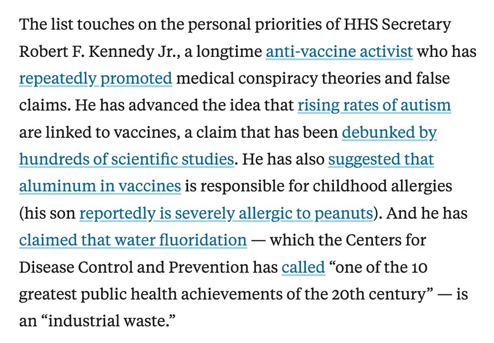 Screenshot of excerpt from article. Text reads: The list touches on the personal priorities of HHS Secretary Robert F. Kennedy Jr., a longtime anti-vaccine activist who has repeatedly promoted medical conspiracy theories and false claims. He has advanced the idea that rising rates of autism are linked to vaccines, a claim that has been debunked by hundreds of scientific studies. He has also suggested that aluminum in vaccines is responsible for childhood allergies (his son reportedly is severely allergic to peanuts). And he has claimed that water fluoridation — which the Centers for Disease Control and Prevention has called “one of the 10 greatest public health achievements of the 20th century” — is an “industrial waste.”