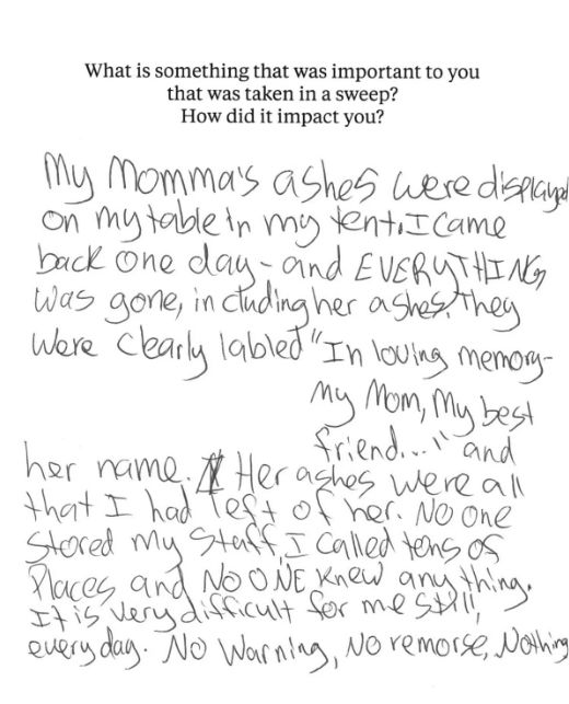 A notecard with the prompt, "What is something that was important to you that was taken in a sweep? How did it impact you?" The handwritten statement below says, "My momma’s ashes were displayed on my table in my tent. I came back one day — and EVERYTHING was gone, including her ashes. They were clearly labled 'In loving memory — my mom, my best friend…' and her name. Her ashes were all that I had left of her. No one stored my stuff. I called tons of places and NO ONE knew anything. It is very difficult for me still, everyday. No warning, no remorse, nothing."