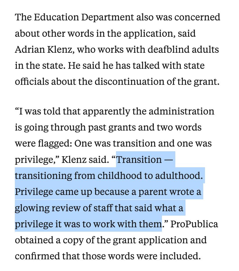Screenshot of article excerpt: The Education Department also was concerned about other words in the application, said Adrian Klenz, who works with deafblind adults in the state. He said he has talked with state officials about the discontinuation of the grant.

“I was told that apparently the administration is going through past grants and two words were flagged: One was transition and one was privilege,” Klenz said. “Transition — transitioning from childhood to adulthood. Privilege came up because a parent wrote a glowing review of staff that said what a privilege it was to work with them.” ProPublica obtained a copy of the grant application and confirmed that those words were included.