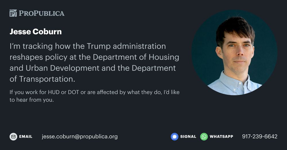 A ProPublica social media graphic with information on how to contact reporter Jesse Coburn. It reads: “I'm tracking how the Trump administration reshapes policy at the Department of Housing and Urban Development and the Department of Transportation. If you work for HUD or DOT or are affected by what they do, l'd like to hear from you. jesse.coburn@propublica.org or 917-239-6642 on Signal and WhatsApp.
