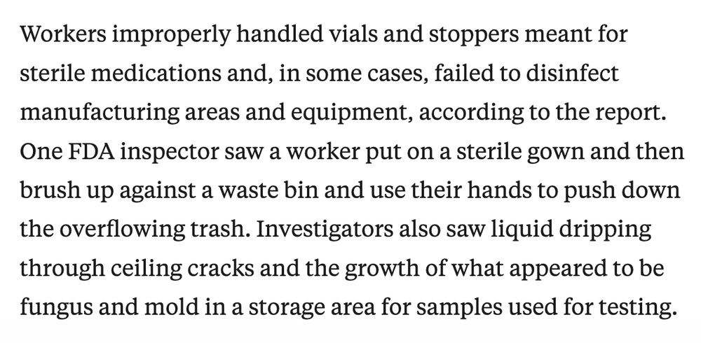 Article excerpt: Workers improperly handled vials and stoppers meant for sterile medications and, in some cases, failed to disinfect manufacturing areas and equipment, according to the report. One FDA inspector saw a worker put on a sterile gown and then brush up against a waste bin and use their hands to push down the overflowing trash. Investigators also saw liquid dripping through ceiling cracks and the growth of what appeared to be fungus and mold in a storage area for samples used for testing.