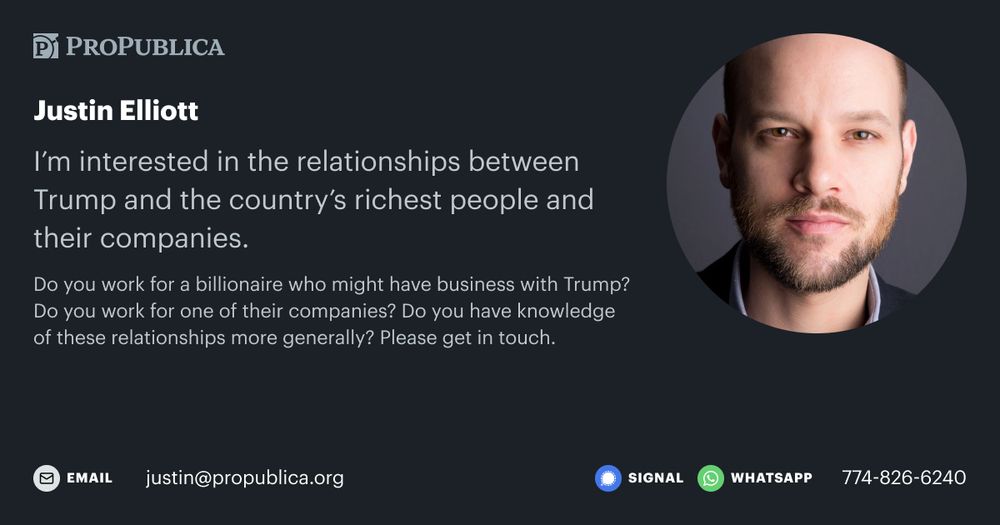 A ProPublica social media graphic with information on how to contact reporter Justin Elliott. The graphic reads: “I’m interested in the relationships between Trump and the country’s richest people and their companies. Do you work for a billionaire who might have business with Trump? Do you work for one of their companies? Do you have knowledge of these relationships more generally? Please get in touch. justin@propublica.org or 774-826-6240 on Signal and WhatsApp.”