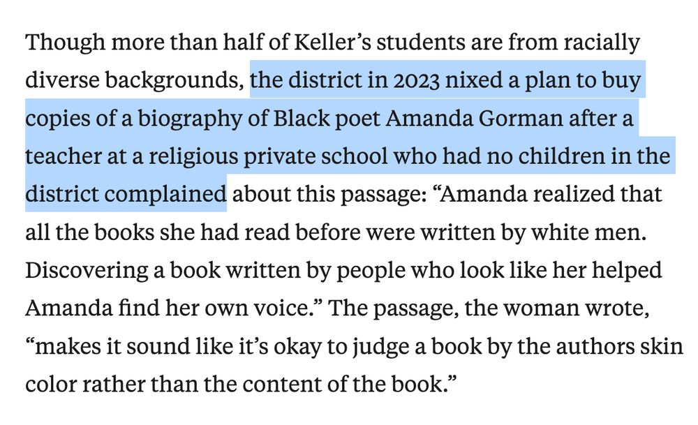 Excerpt from article reads: Though more than half of Keller’s students are from racially diverse backgrounds, the district in 2023 nixed a plan to buy copies of a biography of Black poet Amanda Gorman after a teacher at a religious private school who had no children in the district complained about this passage: “Amanda realized that all the books she had read before were written by white men. Discovering a book written by people who look like her helped Amanda find her own voice.” The passage, the woman wrote, “makes it sound like it’s okay to judge a book by the authors skin color rather than the content of the book.”