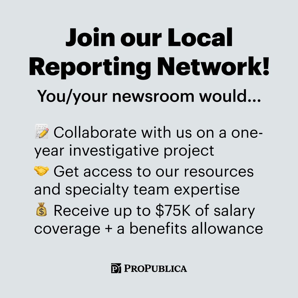 Join our Local Reporting Network! You/your newsroom would: [Memo emoji] Collaborate with us on a one-year investigative project [Handshake emoji] Get access to our resources and specialty team expertise [Money bag emoji] Receive up to $75K of salary coverage + a benefits allowance