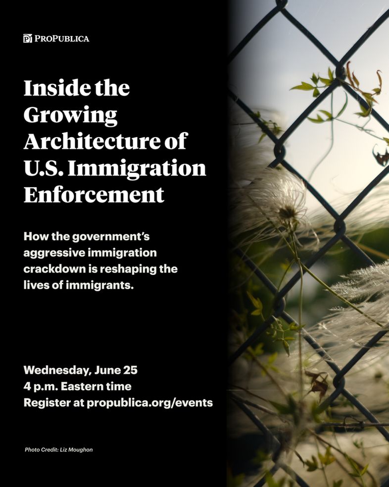 Event graphic text: Inside the Growing Architecture of U.S. Immigration Enforcement. How the government's aggressive immigration crackdown is reshaping the lives of immigrants. Wednesday, June 25 4 p.m. Eastern time. Register at propublica.org/events. Background image: Plants growing through a barbed wire fence