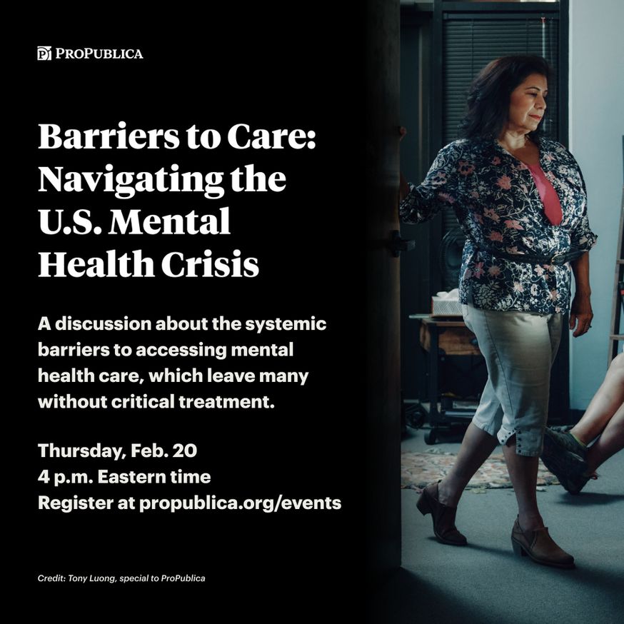 Text on graphic: Barriers to Care: Navigating the U.S. Mental Health Crisis. A discussion about the systemic barriers to accessing mental health care, which leave many without critical treatment. Thursday, Feb. 20. 4 p.m. Eastern time. Register at propublica dot org slash events. Image: A woman in a floral blazer stepping through the entryway of a therapist office.