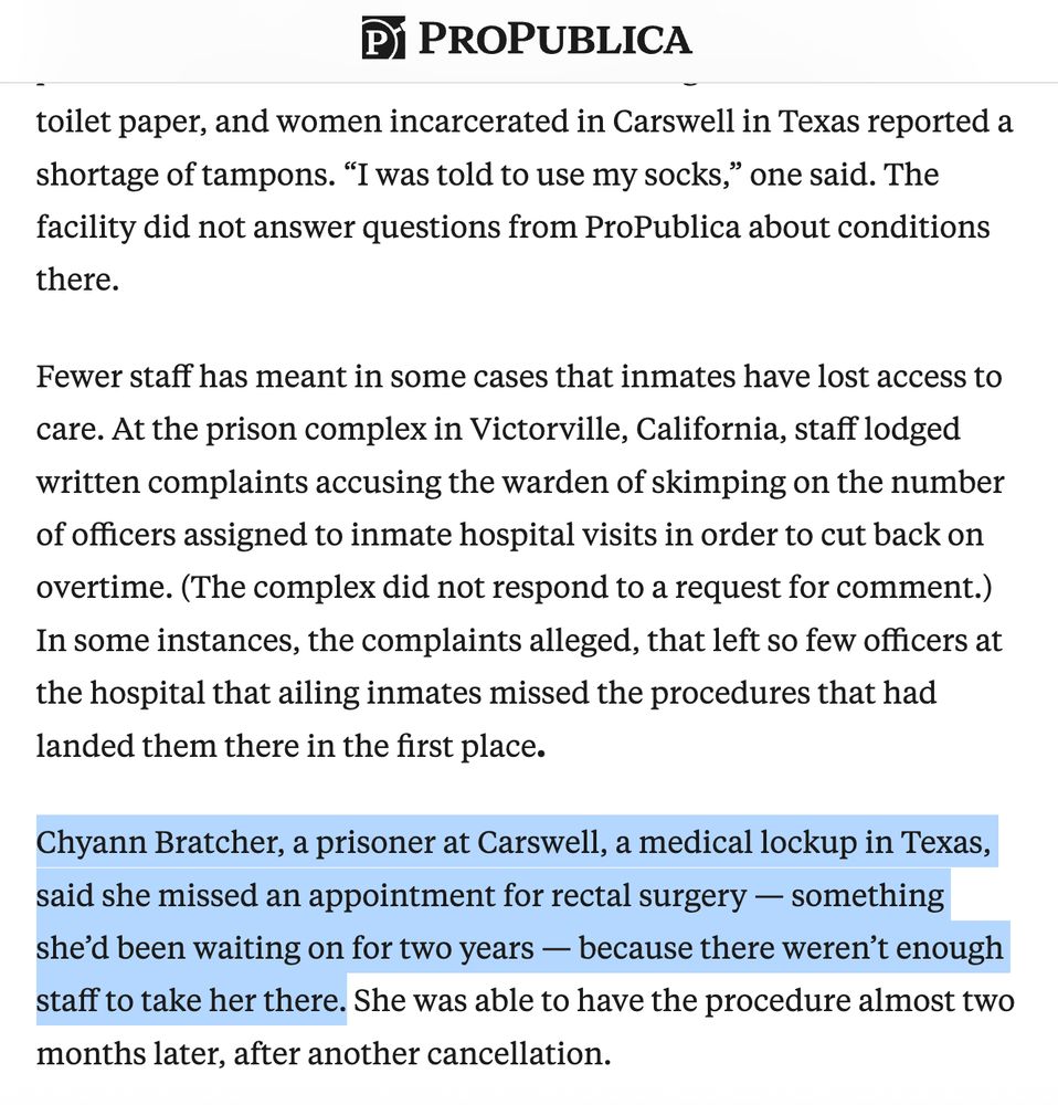 Article excerpt: ...and women incarcerated in Carswell in Texas reported a shortage of tampons. “I was told to use my socks,” one said. The facility did not answer questions from ProPublica about conditions there.

Fewer staff has meant in some cases that inmates have lost access to care. At the prison complex in Victorville, California, staff lodged written complaints accusing the warden of skimping on the number of officers assigned to inmate hospital visits in order to cut back on overtime. (The complex did not respond to a request for comment.) In some instances, the complaints alleged, that left so few officers at the hospital that ailing inmates missed the procedures that had landed them there in the first place.

Chyann Bratcher, a prisoner at Carswell, a medical lockup in Texas, said she missed an appointment for rectal surgery — something she’d been waiting on for two years — because there weren’t enough staff to take her there. She was able to have the procedure almost two months later, after another cancellation.