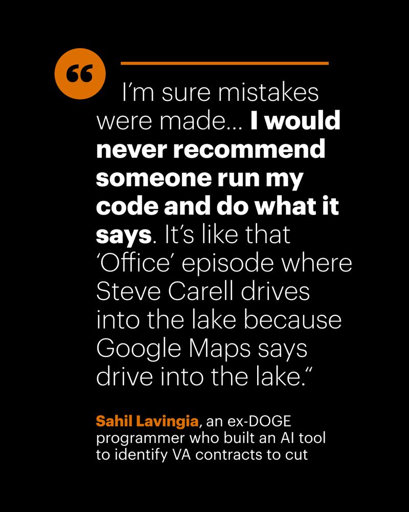 "I’m sure mistakes were made... I would never recommend someone run my code and do what it says. It’s like that ‘Office’ episode where Steve Carell drives into the lake because Google Maps says drive into the lake.“ -Sahil Lavingia, an ex-DOGE programmer who built an AI tool to identify VA contracts to cut