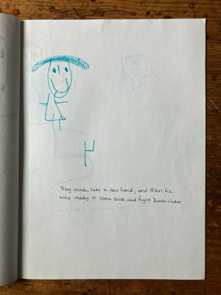 Page 4: the lovely hand-written caption — in black pen, unlike the previous page, which gives some idea as to the non-linear production of this book, reads, “They made Luke a new hand, and then he was ready to come back and fight Darth Vader.”

The drawing, all in thin teal green marker, has Luke in the upper left-hand corner of the page. His hair is back in the flat, horizontal style, extending about half a foot from either side of his head, after wherever it disappeared to in the speeder bike chase. His face is one huge smile. Below him and slightly to the middle of the page is what seems to be a skeletal robotic hand, looking like a stick drawing of an upside-down chair or a backwards number 4.

(Wait for it…)