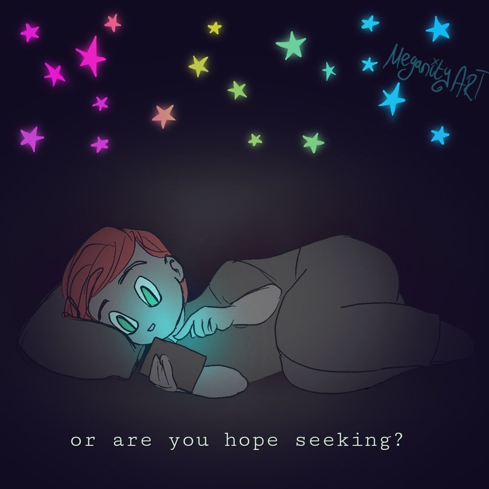 A simple digital drawing, the same as the first with one difference: instead of skulls, above the figure is a glowing rainbow of stars. 

 A figure with orange/pink hair lays on their side, with their legs curled up. They lay on a pillow in a darkened room. In their hand they hold a glowing rectangle, with the other hand poised with a finger to scroll. The phone illuminates their face with a blue glow. All around is darkness except what the phone glows on. Above them is a rainbow of glowing stars. 
Text on the bottom says "or are you hope seeking?"

Drawn by Meganity Art. 