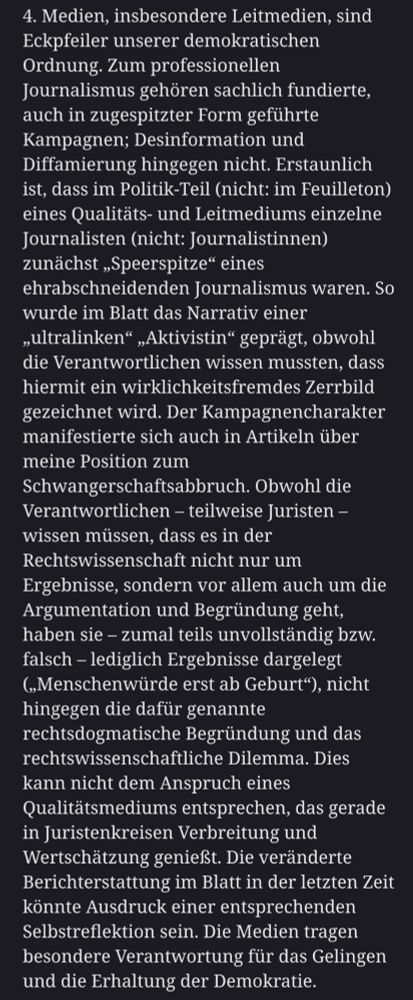 Medien, insbesondere Leitmedien, sind Eckpfeiler unserer demokratischen Ordnung. Zum professionellen Journalismus gehören sachlich fundierte, auch in zugespitzter Form geführte Kampagnen; Desinformation und Diffamierung hingegen nicht. Erstaunlich ist, dass im Politik-Teil (nicht: im Feuilleton) eines Qualitäts- und Leitmediums einzelne Journalisten (nicht: Journalistinnen) zunächst „Speerspitze“ eines ehrabschneidenden Journalismus waren. So wurde im Blatt das Narrativ einer „ultralinken“ „Aktivistin“ geprägt, obwohl die Verantwortlichen wissen mussten, dass hiermit ein wirklichkeitsfremdes Zerrbild gezeichnet wird. Der Kampagnencharakter manifestierte sich auch in Artikeln über meine Position zum Schwangerschaftsabbruch. Obwohl die Verantwortlichen – teilweise Juristen – wissen müssen, dass es in der Rechtswissenschaft nicht nur um Ergebnisse, sondern vor allem auch um die Argumentation und Begründung geht, haben sie – zumal teils unvollständig bzw. falsch – lediglich Ergebnisse dargelegt („Menschenwürde erst ab Geburt“), nicht hingegen die dafür genannte rechtsdogmatische Begründung und das rechtswissenschaftliche Dilemma. Dies kann nicht dem Anspruch eines Qualitätsmediums entsprechen, das gerade in Juristenkreisen Verbreitung und Wertschätzung genießt. Die veränderte Berichterstattung im Blatt in der letzten Zeit könnte Ausdruck einer entsprechenden Selbstreflektion sein. Die Medien tragen besondere Verantwortung für das Gelingen und die Erhaltung der Demokratie.