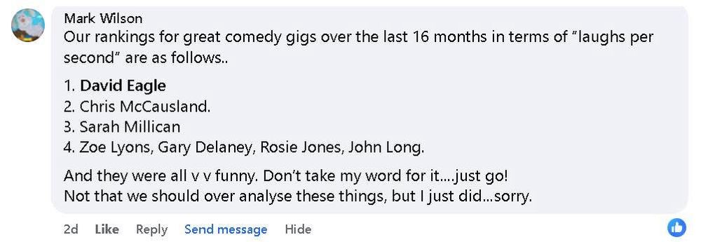 Screen shot of a Facebook comment from Mark Wilson that says “our rankings for great comedy gigs over the last 16 months in terms of “laughs per second” are as follows.. 1 David Eagle, 2 Chris McCausland, 3 Sarah Millican 4 Zoe Lyon’s, Gary Delaney, Rosie Jones, John Long.  And they were all v v funny. Don’t take my word for it…just go! Not that we should over analyse these things, but I just did…sorry”