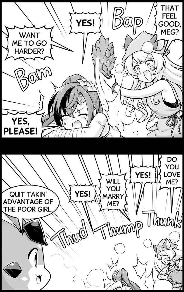 Mari: That feel good, Meg? Meg: Yes! Mari: Want me to go harder? Meg: Yes, please! Mari: Do you love me? Meg: Yes! Mari: Will you marry me? Meg: Yes! Vyrn: Quit takin' advantage of the poor girl.