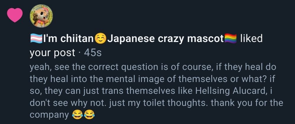 a skeet liked by chiitan
the skeet text reads: yeah, see the correct question is of course, if they heal do they heal into the mental image of themselves or what? if so, they can just trans themselves like Hellsing Alucard, i don't see why not. just my toilet thoughts. thank you for the company