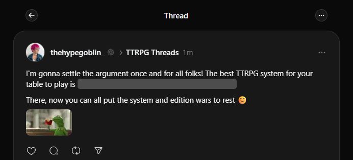 I'm gonna settle the argument once and for all folks! The best TTRPG system for your table to play is: Text is hidden. 

There, now you can all put the system and edition wars to rest 😊


Hidden text reads: the one everyone at the table is excited to play.