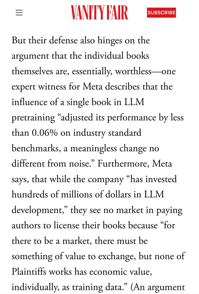 Vanity Fair:

But their defense also hinges on the argument that the individual books themselves are, essentially, worthless—one expert witness for Meta describes that the influence of a single book in LLM pretraining “adjusted its performance by less than 0.06% on industry standard benchmarks, a meaningless change no different from noise.” Furthermore, Meta says, that while the company “has invested hundreds of millions of dollars in LLM development,” they see no market in paying authors to license their books because “for there to be a market, there must be something of value to exchange, but none of Plaintiffs works has economic value, individually, as training data.”