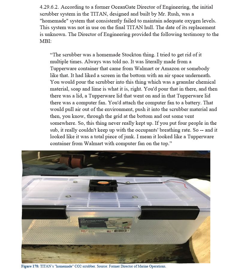 4.29.6.2. According to a former OceanGate Director of Engineering, the initial scrubber system in the TITAN, designed and built by Mr. Rush, was a "homemade" system that consistently failed to maintain adequate oxygen levels. This system was not in use on the final TITAN hull. The date of its replacement is unknown. The Director of Engineering provided the following testimony to the MBI:

“The scrubber was a homemade Stockton thing. I tried to get rid of it multiple times. Always was told no. It was literally made from a Tupperware container that came from Walmart or Amazon or somebody like that. It had liked a screen in the bottom with an air space underneath. You would pour the scrubber into this thing which was a granular chemical material, soap and lime is what it is, right. You'd pour that in there, and then there was a lid, a Tupperware lid that went on and in that Tupperware lid there was a computer fan. You'd attach the computer fan to a battery. That would pull air out of the environment, push it into the scrubber material and then, you know, through the grid at the bottom and out some vent somewhere. So, this thing never really kept up. If you put four people in the sub, it really couldn't keep up with the occupants' breathing rate. So -- and it looked like it was a total piece of junk. I mean it looked like a Tupperware container from Walmart with computer fan on the top.”