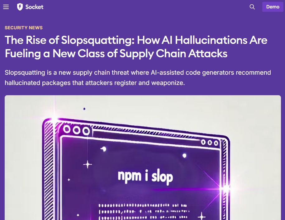 Security news story from Socket:

> The Rise of Slopsquatting: How AI Hallucinations Are Fueling a New Class of Supply Chain Attacks
> 
> Slopsquatting is a new supply chain threat where AI-assisted code generators recommend hallucinated packages that attackers register and weaponize.