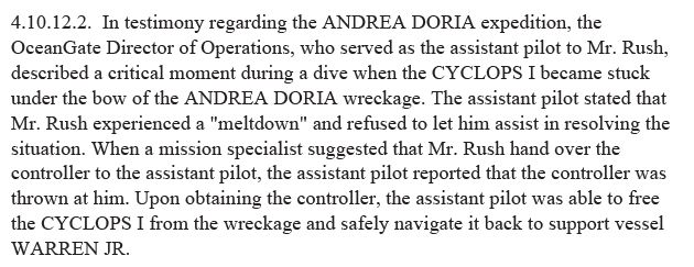 4.10.12.2. In testimony regarding the ANDREA DORIA expedition, the OceanGate Director of Operations, who served as the assistant pilot to Mr. Rush, described a critical moment during a dive when the CYCLOPS I became stuck under the bow of the ANDREA DORIA wreckage. The assistant pilot stated that Mr. Rush experienced a "meltdown" and refused to let him assist in resolving the situation. When a mission specialist suggested that Mr. Rush hand over the controller to the assistant pilot, the assistant pilot reported that the controller was thrown at him. Upon obtaining the controller, the assistant pilot was able to free the CYCLOPS I from the wreckage and safely navigate it back to support vessel WARREN JR.