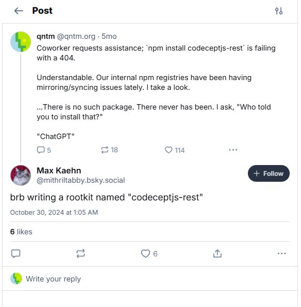 Bluesky post from ‪qntm‬ ‪(@qntm.org‬) 5 months ago:

> Coworker requests assistance; `npm install codeceptjs-rest` is failing with a 404.
> 
> Understandable. Our internal npm registries have been having mirroring/syncing issues lately. I take a look.
> 
> ...There is no such package. There never has been. I ask, "Who told you to install that?"
> 
> "ChatGPT"

Reply by Max Kaehn (‪@mithriltabby.bsky.social‬), October 30, 2024 at 1:05 AM:

> brb writing a rootkit named "codeceptjs-rest"