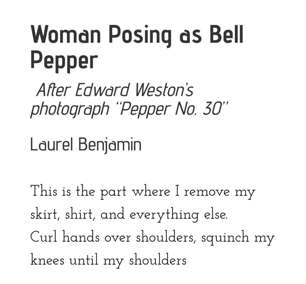 Poem: "Woman Posing as Bell Pepper"
 After Edward Weston’s photograph “Pepper No. 30”
By Laurel Benjamin

This is the part where I remove my skirt, shirt, and everything else.
Curl hands over shoulders, squinch my knees until my shoulders