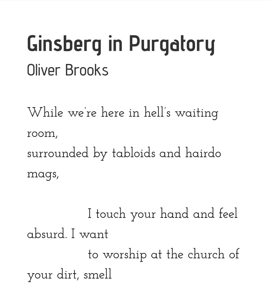 From the poem "Ginsberg in Purgatory" by Oliver Brooks


"While we’re here in hell’s waiting room,
surrounded by tabloids and hairdo mags,

               I touch your hand and feel absurd. I want
               to worship at the church of your dirt, smell"