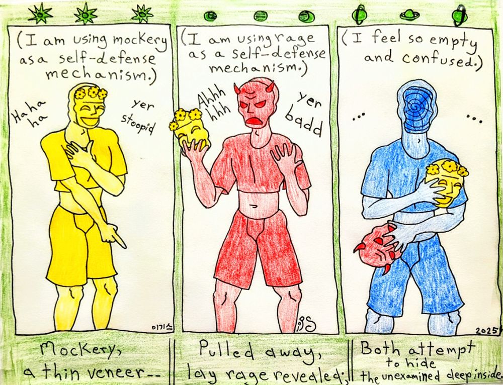 A far-too-common archetype that i have observed frequently in people as they converse with another is one in which an individual uses two layers of defense to protect an otherwise unexamined confusion or emptiness. This relates to a defense of the ego and does not apply to all situations involving anything discussed.

First posturing:

-A mask (or wall) of mockery is sustained in which the defensive individual behaves flippantly as if in jest. This positioning is a way to be aloof from the situation, using incredulity and belittlement to keep a person or their ideas away from the defensive individual.

Second posturing:

-A mask (or wall) of rage is revealed after a certain level of perceived threat is achieved internally. This positioning is usually the one the defensive individual maintains when they have given up the argument or the introspection. Not risking an ontological or existential crisis, the defensive individual lashes out with anger, often accusatorily in manner, potentially belittling others further or just plain rushing away in a huff. This is usually the end of the engagement.

Third posturing:

-The masks (or walls) both come off, leaving the defensive individual to examine the thoughts or behaviors involved in the situation more critically. The defensive individual may find themselves feeling deeply uncomfortable, sad, uneasy, lost, or confused. This position leads to introspection and to a genuine openness, which is not something that the defensive individual had been prepared for. They may find that they were incorrect, only partially correct, or that the perceived rightness of their idea/behavior now has an expanded context, all of which may seem frightening. Individuals may become mentally paralyzed at this point. It takes a strength and an honesty to reflect in this position, which is not something that everyone expressing this archetype will be capable of doing.