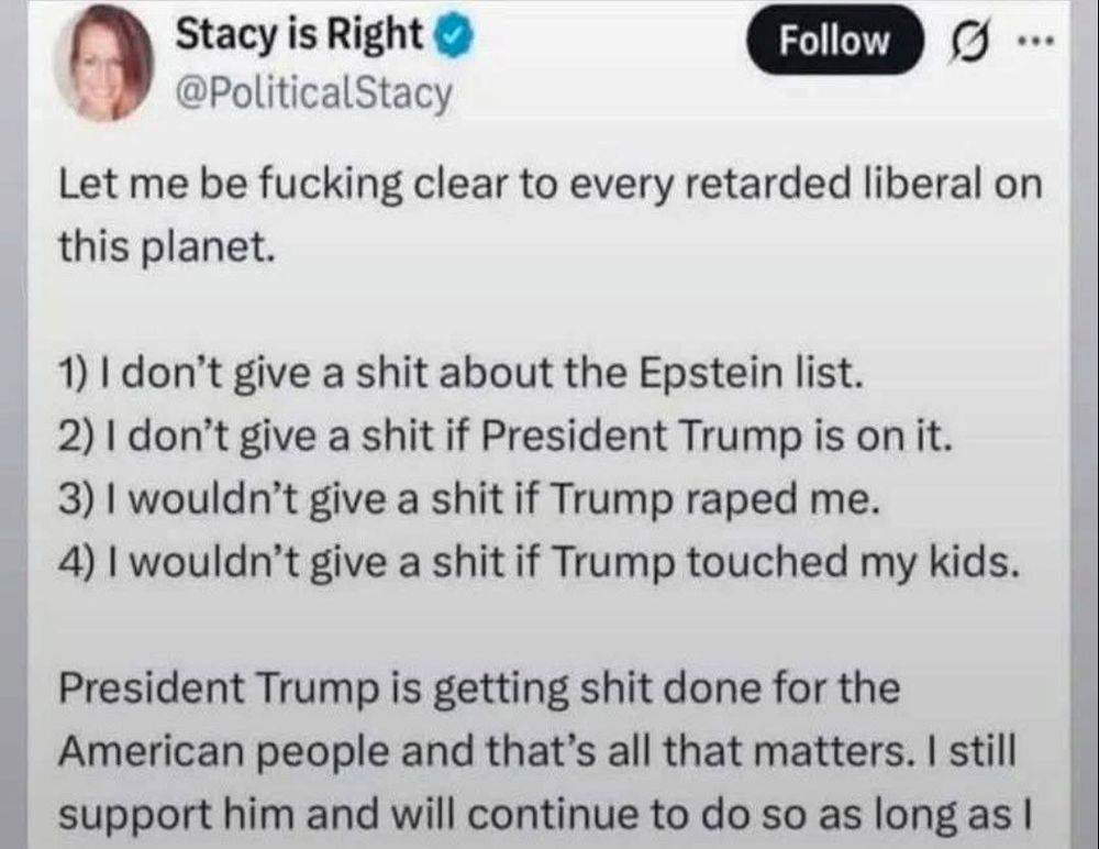 The image displays a screenshot of a Twitter (now X) post from a verified account named "Stacy is Right" with the handle "@PoliticalStacy," featuring a profile picture of a woman with reddish-brown hair smiling. The tweet begins with "Let me be fucking clear to every retarded liberal on this planet." It then lists four numbered statements: "1) I don't give a shit about the Epstein list. 2) I don't give a shit if President Trump is on it. 3) I wouldn't give a shit if Trump raped me. 4) I wouldn't give a shit if Trump touched my kids." The post concludes with "President Trump is getting shit done for the American people and that's all that matters. I still support him and will continue to do so as long as I" before being cut off. A "Follow" button is visible at the top right.