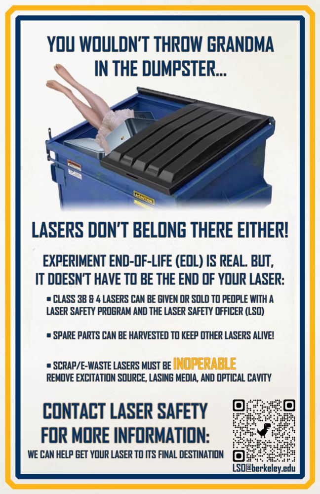 YOU WOULDN’T THROW GRANDMA IN THE DUMPSTER…

(Pic of old lady legs sticking out of a dumpster filled with lasers)

LASERS DON’T BELONG THERE EITHER!

Experiment end-of-life (EOL) is real but it doesn’t have to be the end of your laser. 

Class 3B & 4 lasers can be given or sold to people with a laser safety program and laser safety officer (LSO)

Spare parts can be harvested to keep other lasers alive.

Scrap/E-waste laser must be INOPERABLE. Remove excitation source, lasing media, and optical cavity.

CONTACT LASER SAFETY FOR MORE INFORMATION. We can help get your lasers to their final destination.