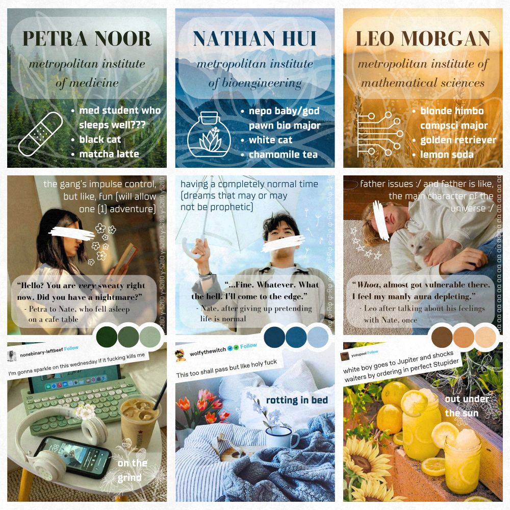 overly intricate moodboard with nine squares set on a white background. the leftmost row is green and brown themed: the first box is titled "PETRA NOOR, metropolitan institute of medicine" and has three bullet points: "med student who sleeps well, black cat, and matcha latte." second box is a young desi woman with her eyes covered by a white scribble, with the text "the gang's impulse control, but like, fun (will allow one adventure)" and the quote, "Hello? You are very sweaty right now. Did you have a nightmare?" the third box is a green-themed study aesthetic image. the middle row is blue and white themed: the first box is titled "NATHAN HUI, metropolitan institute of bioengineering" and has three bullet points: "nepo baby slash god pawn bio major, white cat, and chamomile tea." second box is a young east asian man with his mouth covered by a white scribble, with the text "having a completely normal time (dreams that may or may not be prophetic)" and the quote, "Fine. Whatever. What the hell. I'll come to the edge." the third box is a blue-themed cozy bed aesthetic image. the rightmost row is gold and brown themed: the first box is titled "LEO MORGAN, metropolitan institute of mathematical sciences" and has three bullet points: "blonde himbo compsci major, golden retriever, and lemon soda." second box is a young blonde caucasian man with his eyes covered by a white scribble, with the text "father issues, and father is like, the main character of the universe" and the quote, "Whoa, almost got vulnerable there. I feel my manly aura depleting." the third box is a summery image of two lemon drinks on a brick garden shelf. the board has various graphics, decorations, and some memes that unfortunately can't all fit in an alt text. I am so sorry