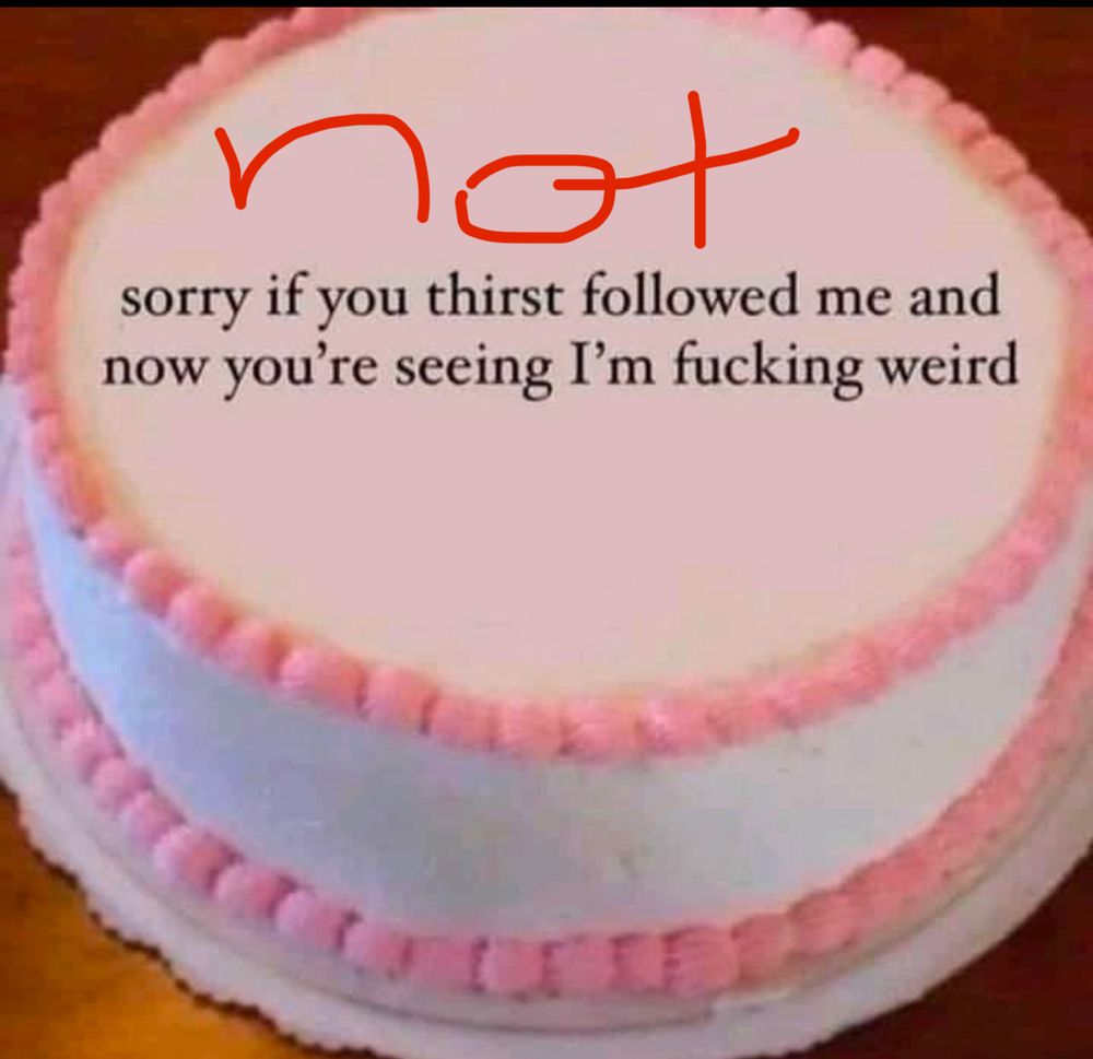 not sorry if you thirst followed me and now you're seeing I'm fucking weird