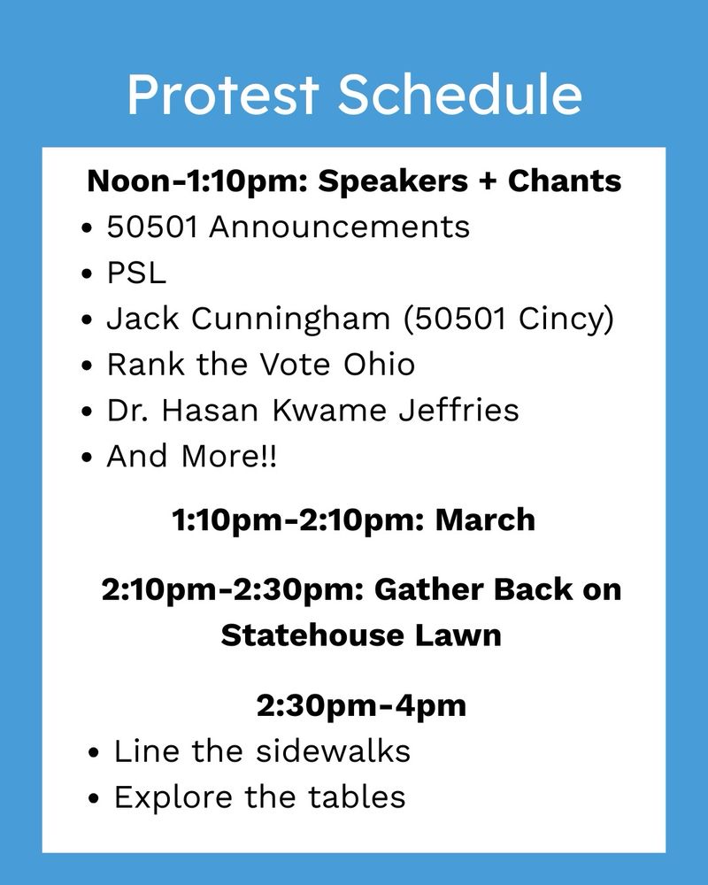 Protest Schedule
Noon-1:10pm: Speakers + Chants
• 50501 Announcements
• PSL
• Jack Cunningham (50501 Cincy)
• Rank the Vote Ohio
• Dr. Hasan Kwame Jeffries
• And More!!
1:10pm-2:10pm: March
2:10pm-2:30pm: Gather Back on
Statehouse Lawn
2:30pm-4pm
• Line the sidewalks
• Explore the tables