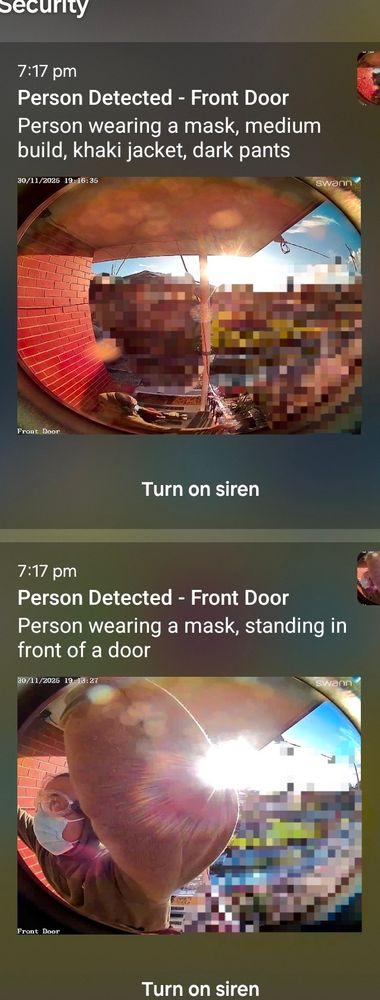 notifications from the door bell camera. in one screen grab, Jhube is sat down. in another, he is right up against the front door.

7:17 pm

Person Detected - Front Door

Person wearing a mask, medium build, khaki jacket, dark pants

30/11/2025 19:16:35

Fron

Turn on siren

swann

7:17 pm

Person Detected - Front Door

Person wearing a mask, standing in front of a door
