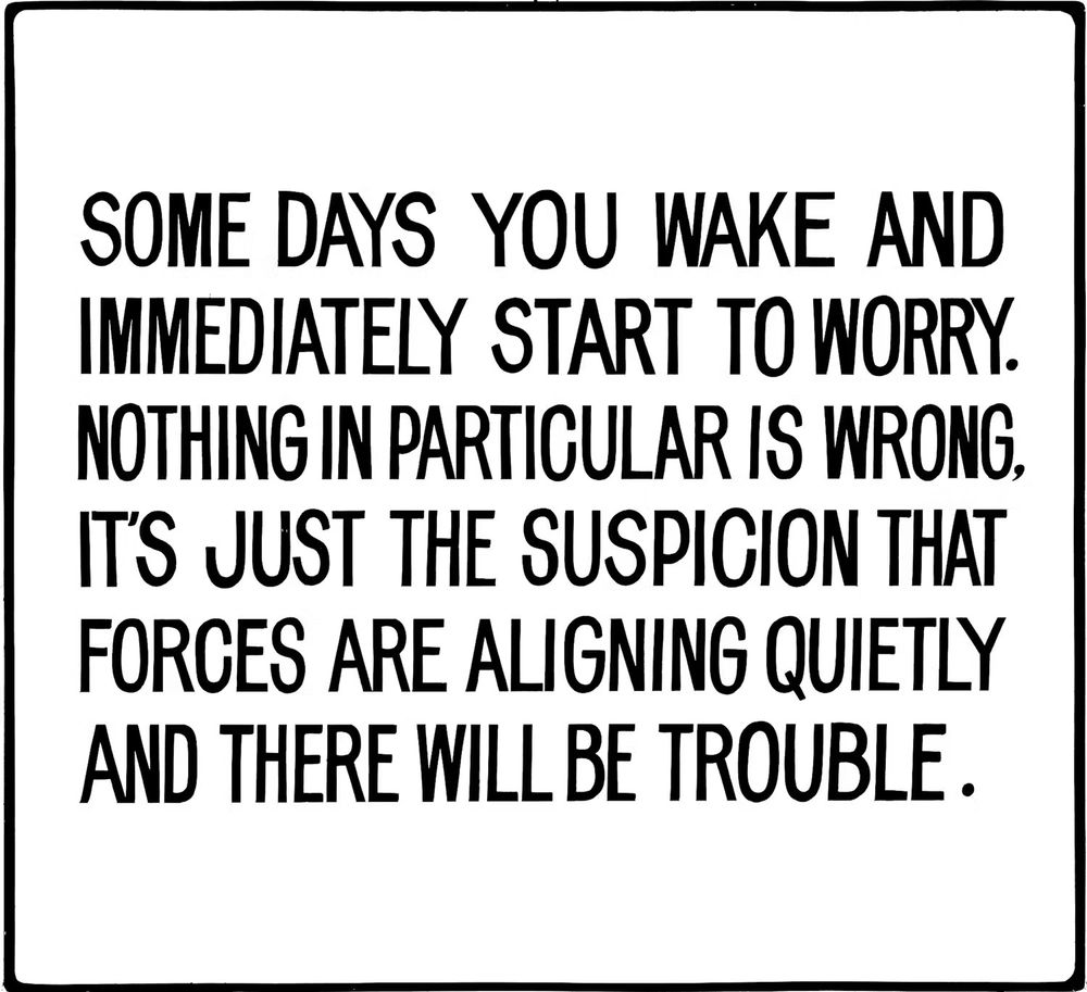 Placard that says: 
Some days you wake and immediately start to worry. Nothing in particular is wrong. It's just the suspicion that forces are aligning quietly and there will be trouble.