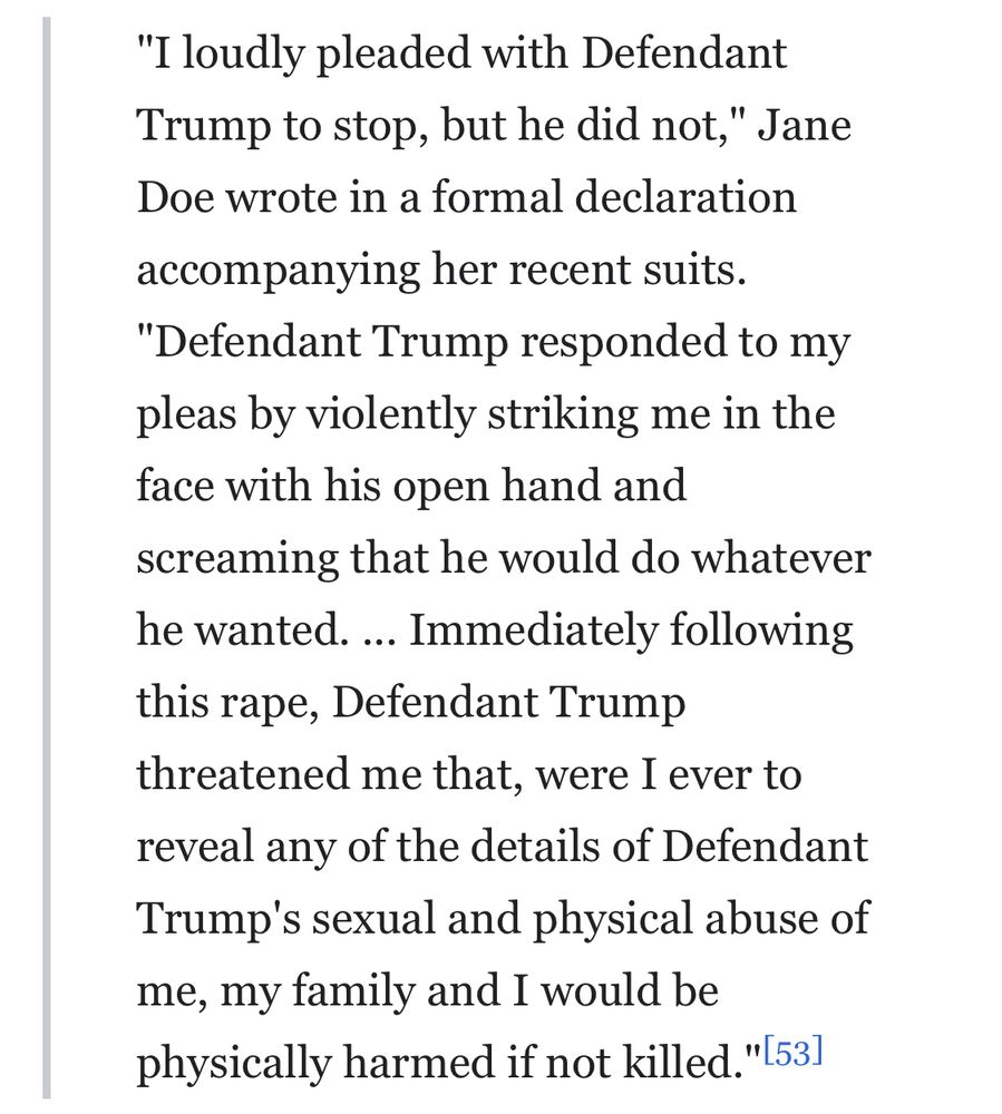 "I loudly pleaded with Defendant Trump to stop, but he did not," Jane Doe wrote in a formal declaration
accompanying her recent suits.
"Defendant Trump responded to my pleas by violently striking me in the face with his open hand and screaming that he would do whatever he wanted. .. Immediately following this rape, Defendant Trump threatened me that, were I ever to reveal any of the details of Defendant Trump's sexual and physical abuse of me, my family and I would be physically harmed if not killed."