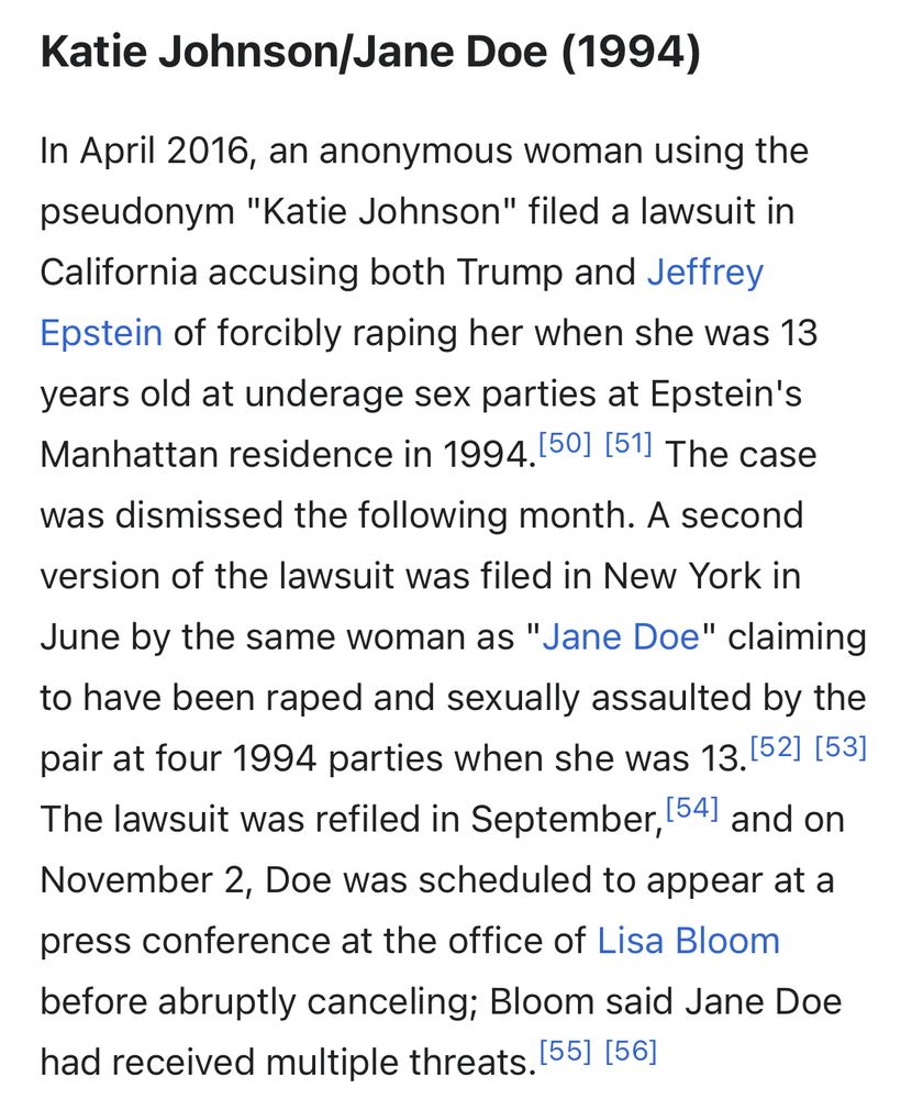 Katie Johnson/Jane Doe (1994)

In April 2016, an anonymous woman using the pseudonym "Katie Johnson" filed a lawsuit in California accusing both Trump and Jeffrey Epstein of forcibly raping her when she was 13 years old at underage sex parties at Epstein's Manhattan residence in 1994. The case was dismissed the following month. A second version of the lawsuit was filed in New York in June by the same woman as "Jane Doe" claiming to have been raped and sexually assaulted by the pair at four 1994 parties when she was 13. The lawsuit was refiled in September, and on November 2, Doe was scheduled to appear at a press conference at the office of Lisa Bloom before abruptly canceling; Bloom said Jane Doe had received multiple threats. 
