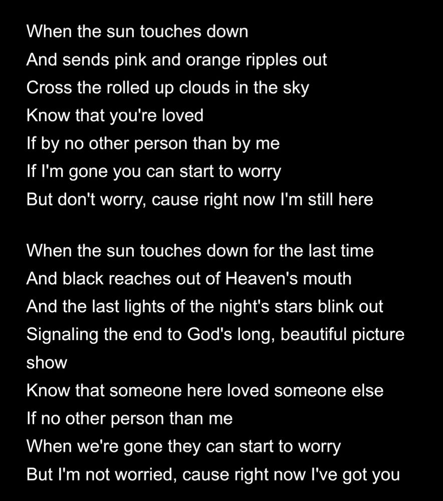 When the sun touches down
And sends pink and orange ripples out
Cross the rolled up clouds in the sky
Know that you're loved
If by no other person than by me
If I'm gone you can start to worry
But don't worry, cause right now I'm still here

When the sun touches down for the last time
And black reaches out of Heaven's mouth
And the last lights of the night's stars blink out
Signaling the end to God's long, beautiful picture show
Know that someone here loved someone else
If no other person than me
When we're gone they can start to worry
But I'm not worried, cause right now I've got you