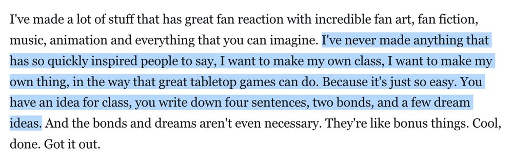 Quote from Austin Walker about his game Realis reading, "I've made a lot of stuff that has great fan reaction with incredible fan art, fan fiction, music, animation and everything that you can imagine. I've never made anything that has so quickly inspired people to say, I want to make my own class, I want to make my own thing, in the way that great tabletop games can do. Because it's just so easy. You have an idea for class, you write down four sentences, two bonds, and a few dream ideas. And the bonds and dreams aren't even necessary. They're like bonus things. Cool, done. Got it out."