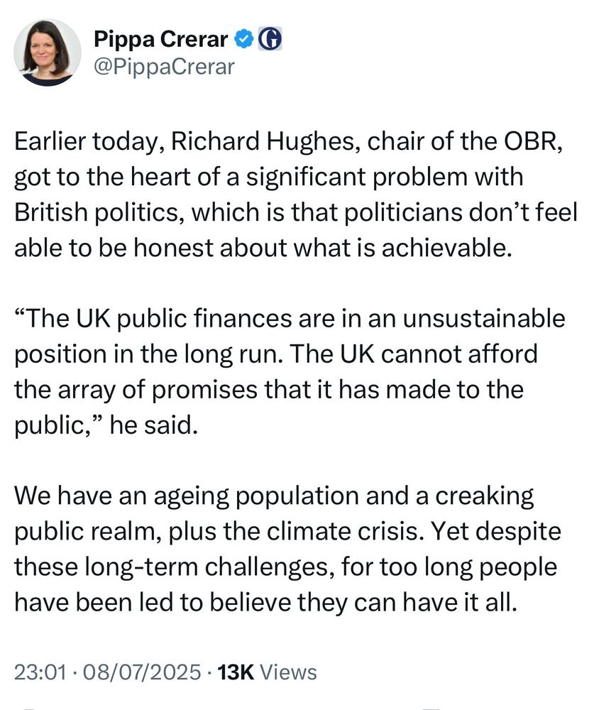 Tweet from @PippaCrerar

Earlier today, Richard Hughes, chair of the OBR, got to the heart of a significant problem with British politics, which is that politicians don’t feel able to be honest about what is achievable. 

“The UK public finances are in an unsustainable position in the long run. The UK cannot afford the array of promises that it has made to the public,” he said. 

We have an ageing population and a creaking public realm, plus the climate crisis. Yet despite these long-term challenges, for too long people have been led to believe they can have it all.