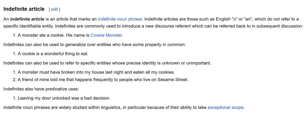 Indefinite Article

An indefinite article is an article that marks an indefinite noun phrase. Indefinite articles are those such as English "a" or "an", which do not refer to a specific identifiable entity. Indefinites are commonly used to introduce a new discourse referent which can be referred back to in subsequent discussion:

   1. A monster ate a cookie. His name is Cookie Monster.
Indefinites can also be used to generalize over entities who have some property in common.

   1. A cookie is a wonderful thing to eat.

Indefinites can also be used to refer to specific entities whose precise identity is unknown or unimportant.

   1. A monster must have broken into my house last night and eaten all my cookies.
   2. A friend of mine told me that happens frequently to people who live on Sesame Street.

Indefinites also have predicative uses:

   1. Leaving my door unlocked was a bad decision.

Indefinite noun phrases are widely studied within linguistics, in particular because of their ability to take exceptional scope.