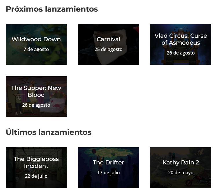 Próximos lanzamientos
Wildwood Down, 7 de agosto; Carnival, 25 de agosto; Vlad Circus: Curse of Asmodeus, 26 de agosto; The Supper: New Blood, 26 de agosto.

Últimos lanzamientos
The Biggleboss Incident, 22 de julio; The Drifter, 17 de julio; Kathy Rain 2, 20 de mayo.