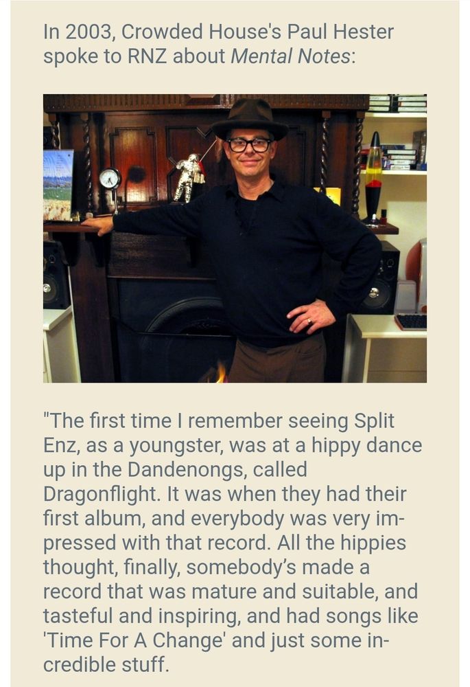 In 2003, Crowded House's Paul Hester spoke to RNZ about Mental Notes:

"The first time I remember seeing Split Enz, as a youngster, was at a hippy dance up in the Dandenongs, called Dragonflight. It was when they had their first album, and everybody was very impressed with that record. All the hippies thought, finally, somebody’s made a record that was mature and suitable, and tasteful and inspiring, and had songs like 'Time For A Change' and just some incredible stuff.