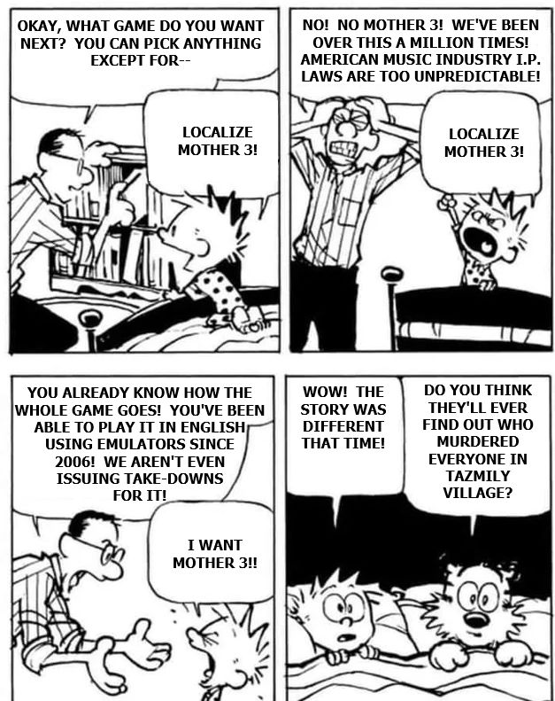 Edited Calvin & Hobbes comic where Calvin is screaming for Mother 3 to be localized while his father (Nintendo) explains the various reasons why he doesn't want to.  In the end, Hobbes and Calvin reflect on this new retelling of the story where everyone in Tazmily is murdered.